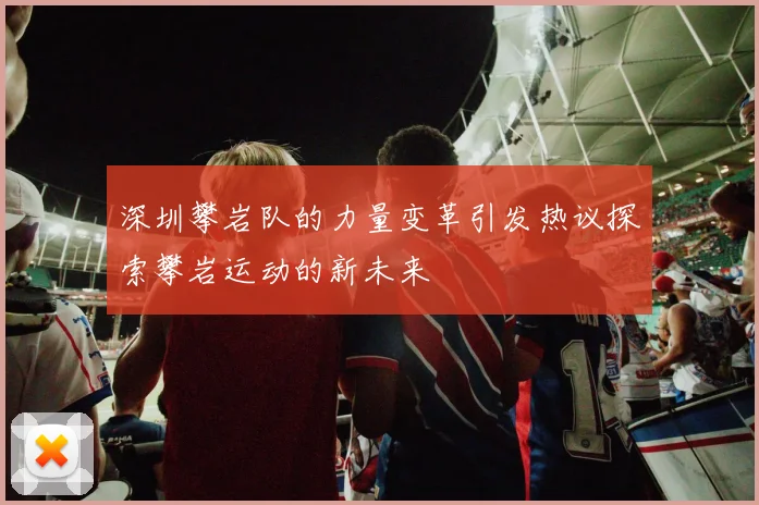 深圳攀岩队的力量变革引发热议探索攀岩运动的新未来