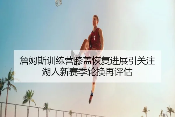 詹姆斯训练营膝盖恢复进展引关注 湖人新赛季轮换再评估