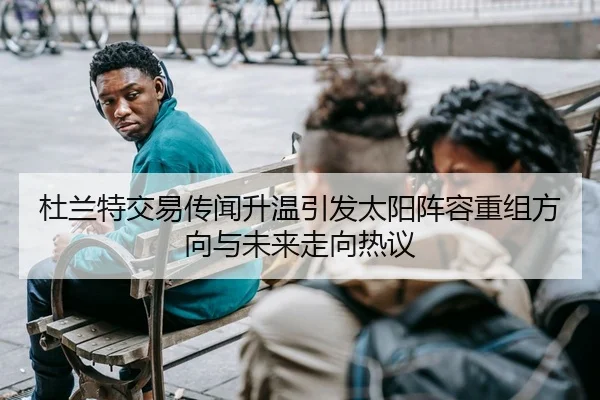 杜兰特交易传闻升温引发太阳阵容重组方向与未来走向热议