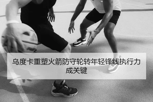 乌度卡重塑火箭防守轮转年轻锋线执行力成关键